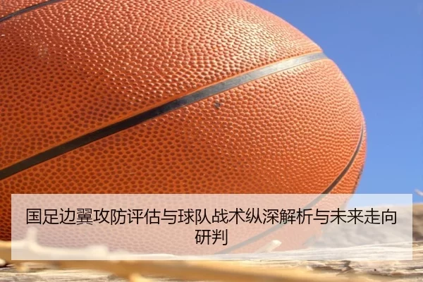 国足边翼攻防评估与球队战术纵深解析与未来走向研判